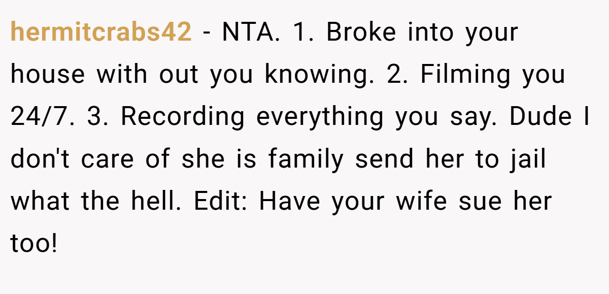 hermitcrabs42 − NTA. 1. Broke into your house with out you knowing. 2. Filming you 24/7. 3. Recording everything you say. Dude I don't care of she is family send her to jail what the hell. Edit: Have your wife sue her too!