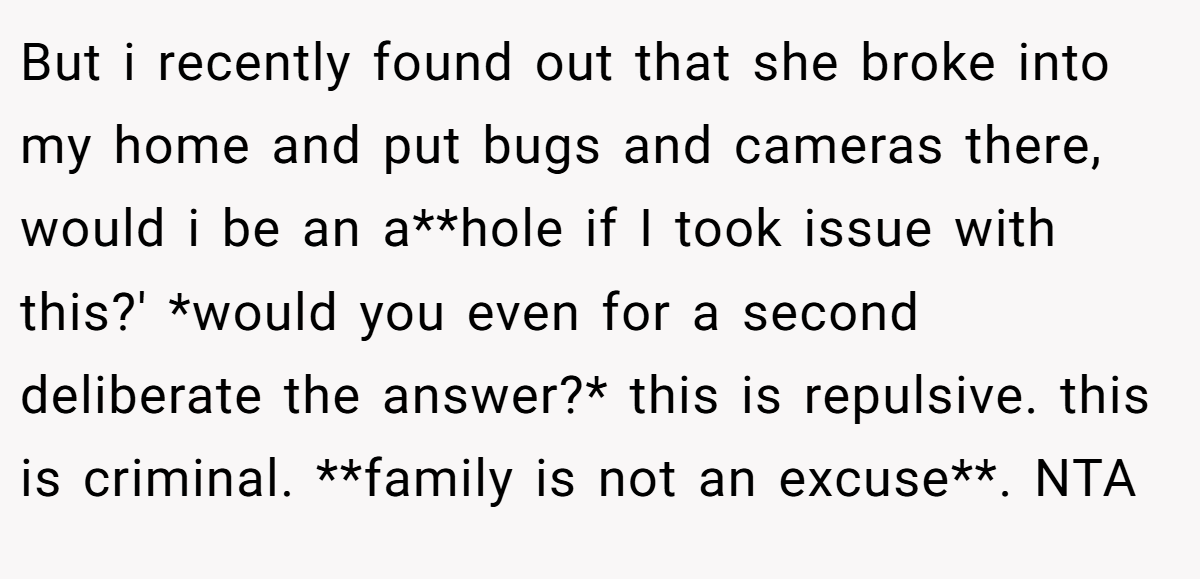 But i recently found out that she broke into my home and put bugs and cameras there, would i be an a**hole if I took issue with this?' *would you even for a second deliberate the answer?* this is repulsive. this is criminal. **family is not an excuse**. NTA