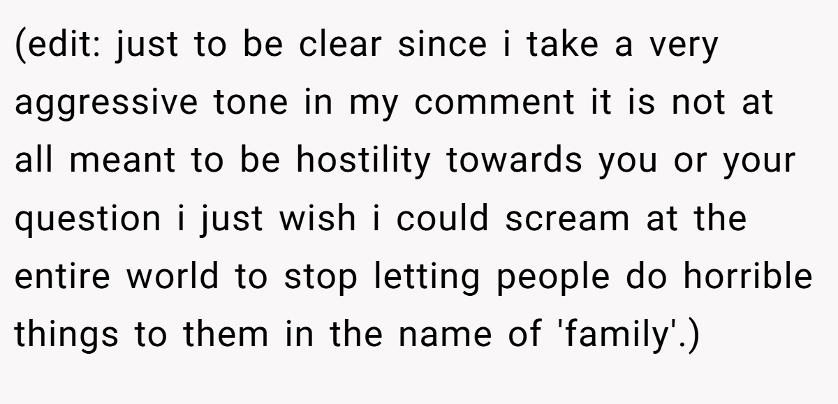 (edit: just to be clear since i take a very aggressive tone in my comment it is not at all meant to be hostility towards you or your question i just wish i could scream at the entire world to stop letting people do horrible things to them in the name of 'family'.)