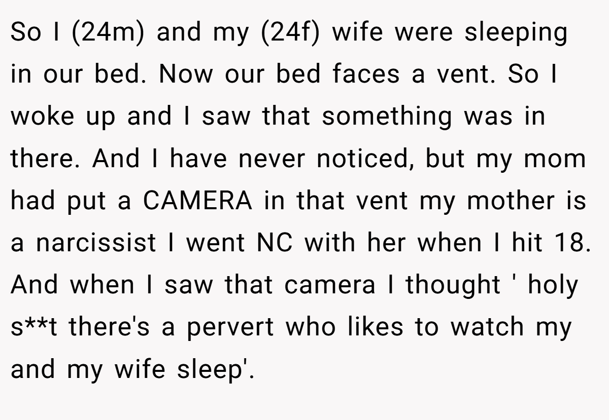 So I (24m) and my (24f) wife were sleeping in our bed. Now our bed faces a vent. So I woke up and I saw that something was in there. And I have never noticed, but my mom had put a CAMERA in that vent my mother is a narcissist I went NC with her when I hit 18. And when I saw that camera I thought ' holy s**t there's a pervert who likes to watch my and my wife sleep'.