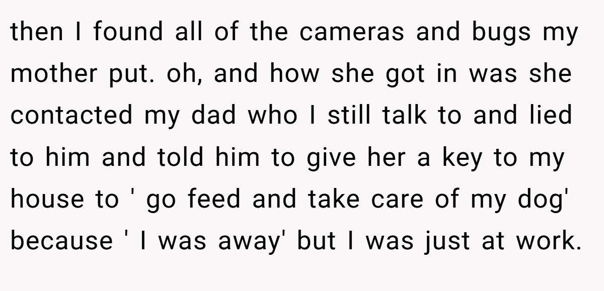 then I found all of the cameras and bugs my mother put. oh, and how she got in was she contacted my dad who I still talk to and lied to him and told him to give her a key to my house to ' go feed and take care of my dog' because ' I was away' but I was just at work.