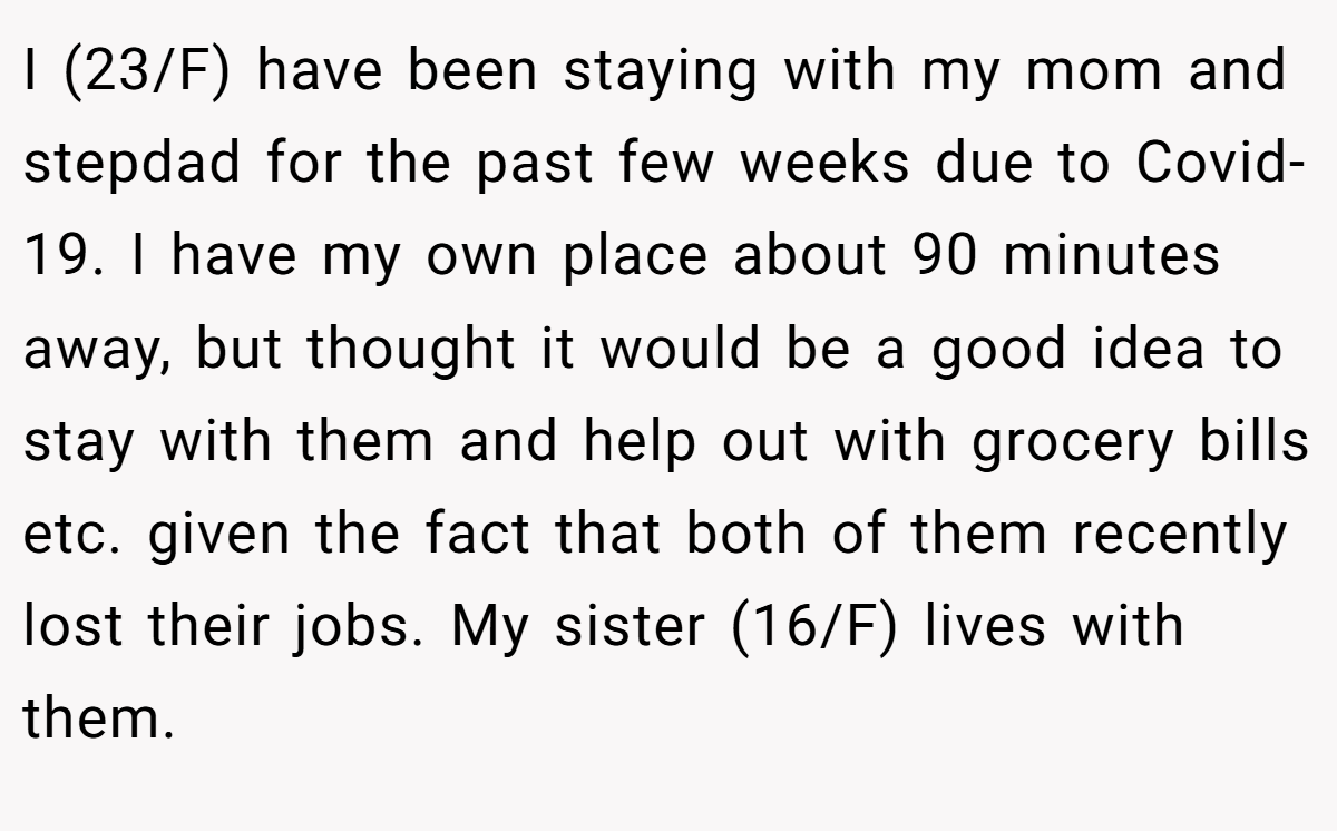 I (23/F) have been staying with my mom and stepdad for the past few weeks due to Covid-19. I have my own place about 90 minutes away, but thought it would be a good idea to stay with them and help out with grocery bills etc. given the fact that both of them recently lost their jobs. My sister (16/F) lives with them.