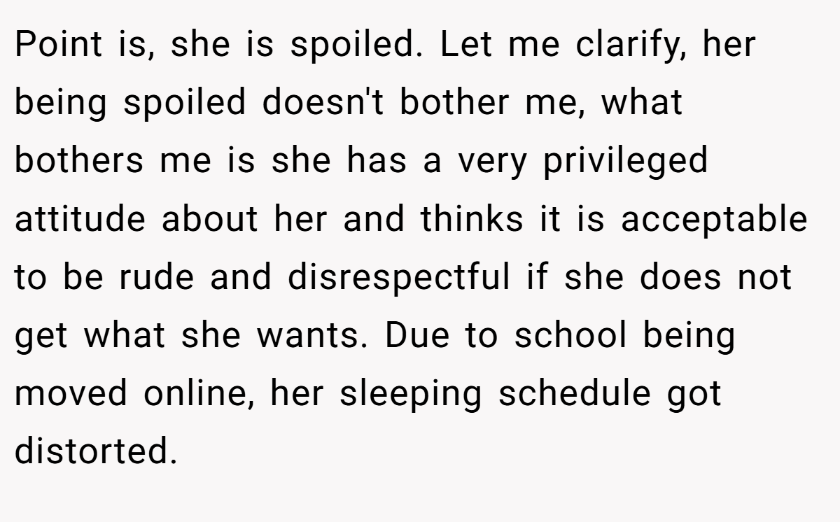 Point is, she is spoiled. Let me clarify, her being spoiled doesn't bother me, what bothers me is she has a very privileged attitude about her and thinks it is acceptable to be rude and disrespectful if she does not get what she wants. Due to school being moved online, her sleeping schedule got distorted.