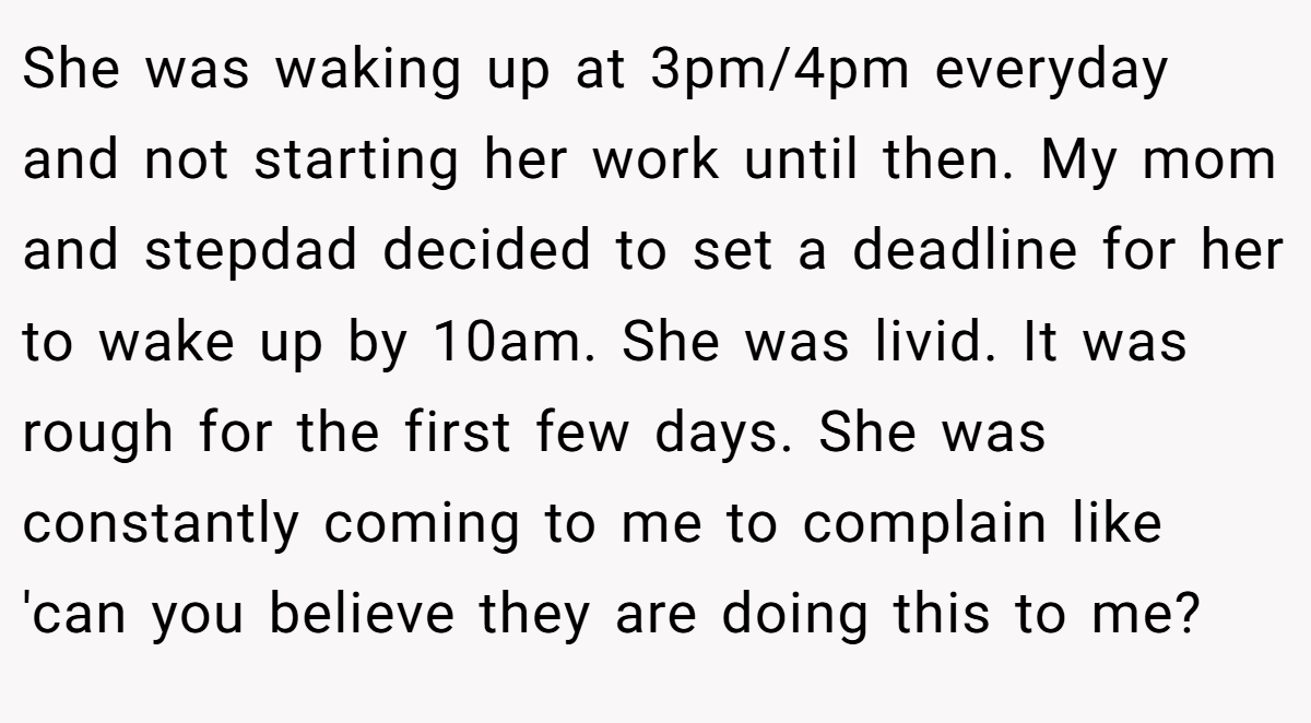 She was waking up at 3pm/4pm everyday and not starting her work until then. My mom and stepdad decided to set a deadline for her to wake up by 10am. She was livid. It was rough for the first few days. She was constantly coming to me to complain like 'can you believe they are doing this to me?