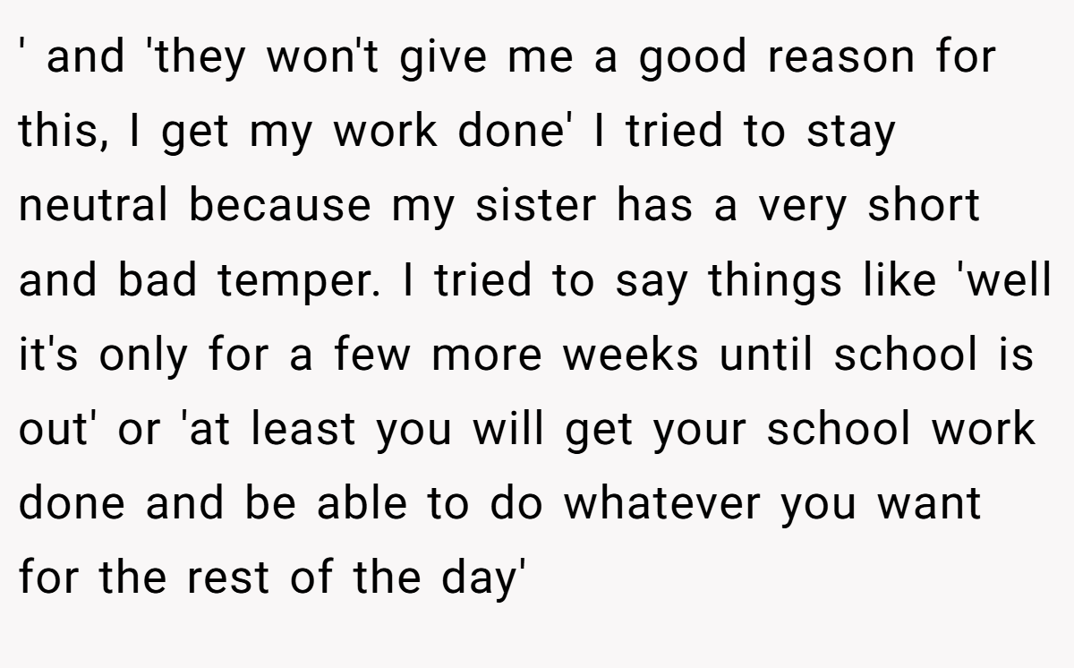 ' and 'they won't give me a good reason for this, I get my work done' I tried to stay neutral because my sister has a very short and bad temper. I tried to say things like 'well it's only for a few more weeks until school is out' or 'at least you will get your school work done and be able to do whatever you want for the rest of the day'