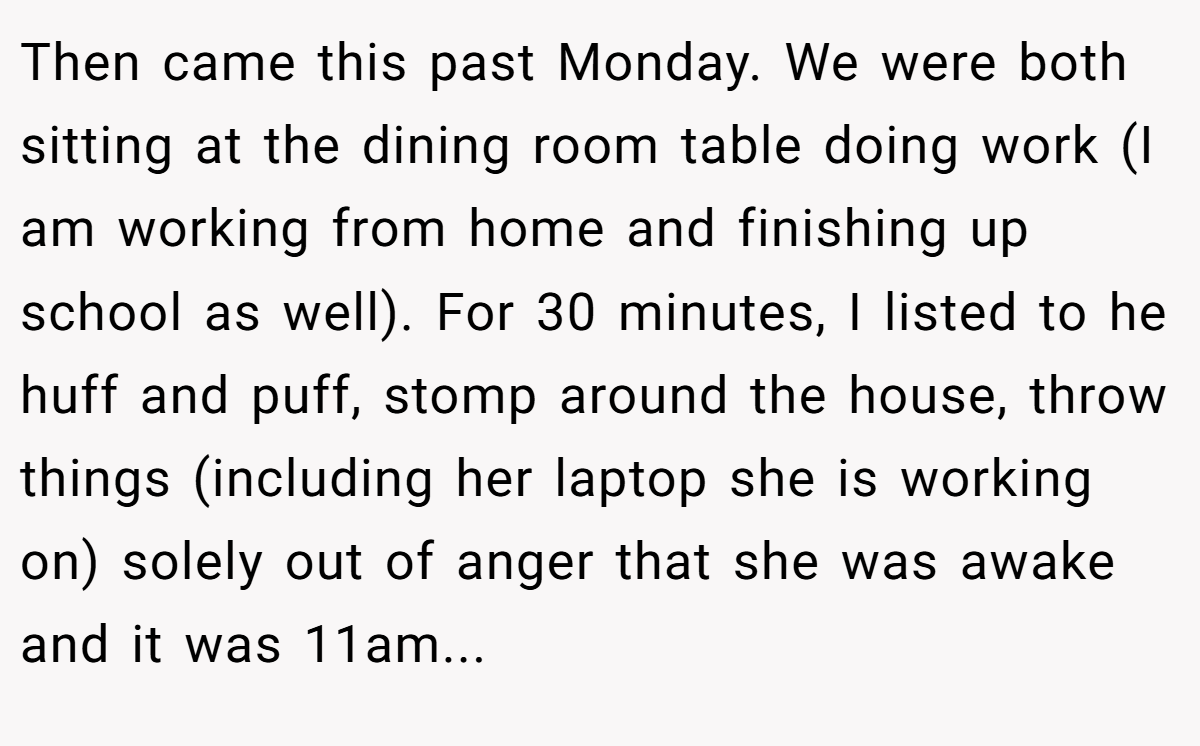 Then came this past Monday. We were both sitting at the dining room table doing work (I am working from home and finishing up school as well). For 30 minutes, I listed to he huff and puff, stomp around the house, throw things (including her laptop she is working on) solely out of anger that she was awake and it was 11am...