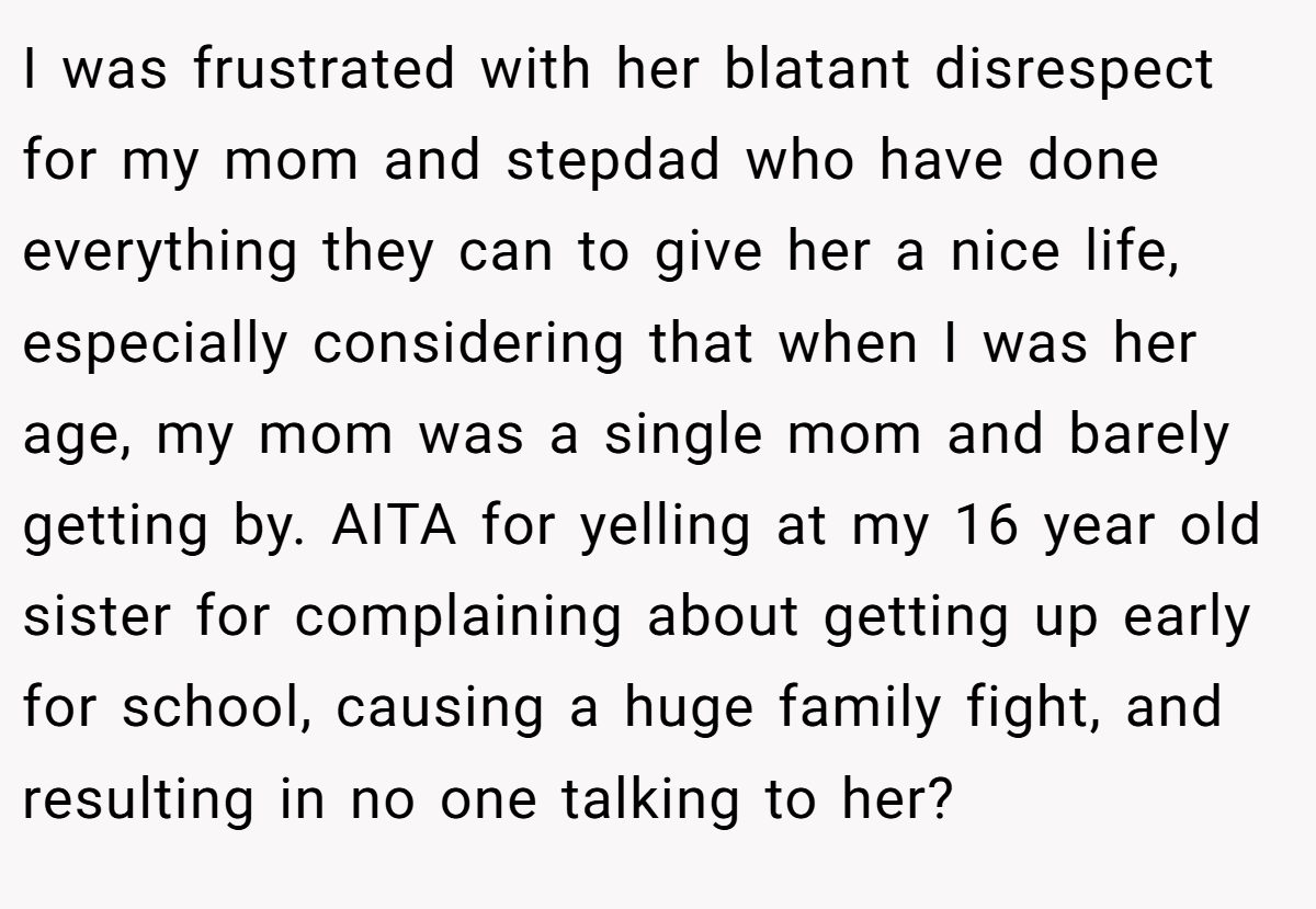 I was frustrated with her blatant disrespect for my mom and stepdad who have done everything they can to give her a nice life, especially considering that when I was her age, my mom was a single mom and barely getting by. AITA for yelling at my 16 year old sister for complaining about getting up early for school, causing a huge family fight, and resulting in no one talking to her?