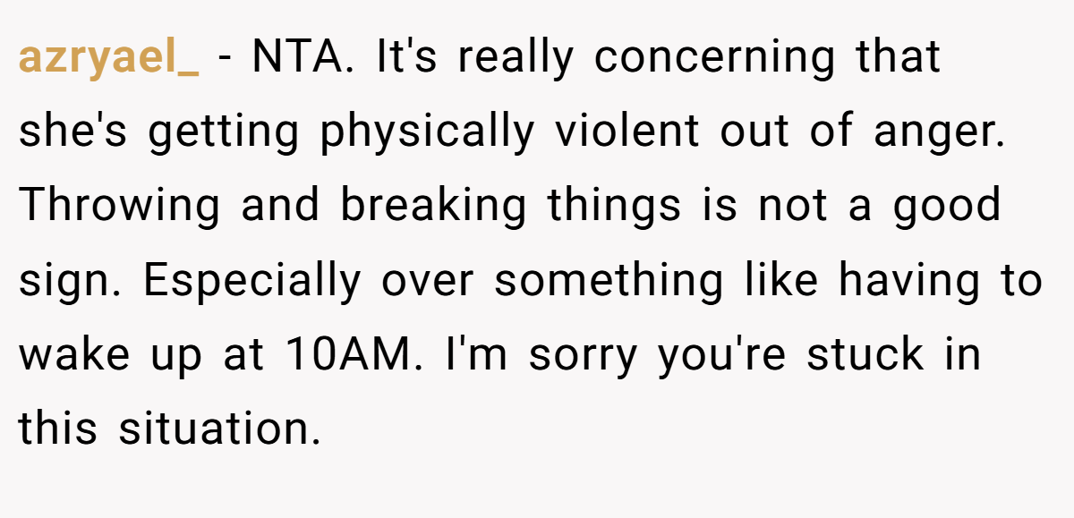 azryael_ - NTA. It's really concerning that she's getting physically violent out of anger. Throwing and breaking things is not a good sign. Especially over something like having to wake up at 10AM. I'm sorry you're stuck in this situation.