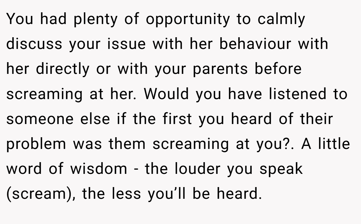 You had plenty of opportunity to calmly discuss your issue with her behaviour with her directly or with your parents before screaming at her. Would you have listened to someone else if the first you heard of their problem was them screaming at you?. A little word of wisdom - the louder you speak (scream), the less you’ll be heard.