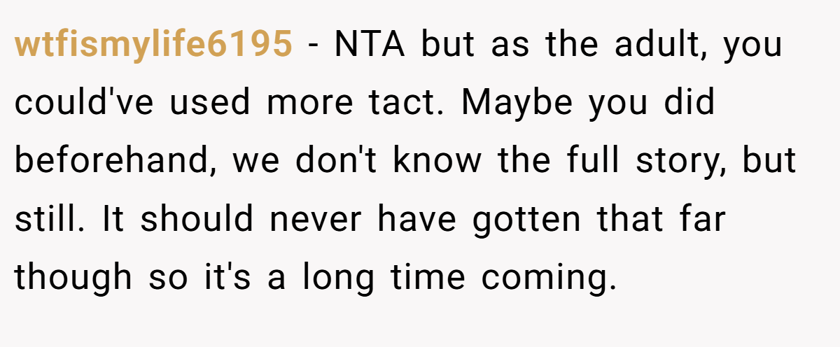 wtfismylife6195 - NTA but as the adult, you could've used more tact. Maybe you did beforehand, we don't know the full story, but still. It should never have gotten that far though so it's a long time coming.