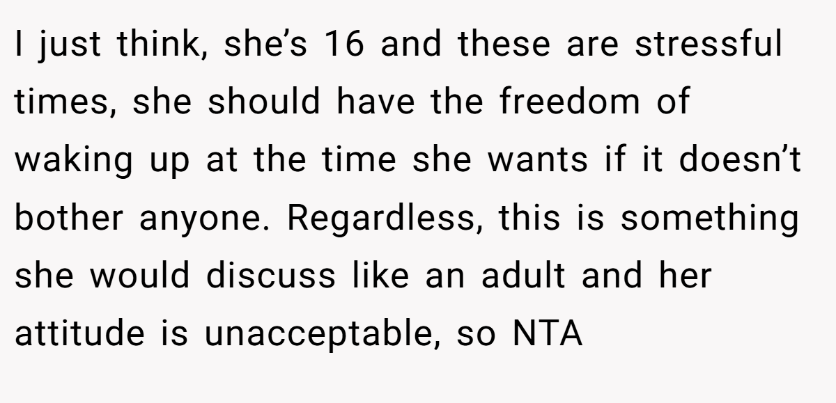I just think, she’s 16 and these are stressful times, she should have the freedom of waking up at the time she wants if it doesn’t bother anyone. Regardless, this is something she would discuss like an adult and her attitude is unacceptable, so NTA