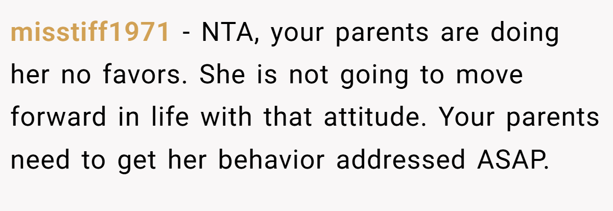 misstiff1971 - NTA, your parents are doing her no favors. She is not going to move forward in life with that attitude. Your parents need to get her behavior addressed ASAP.