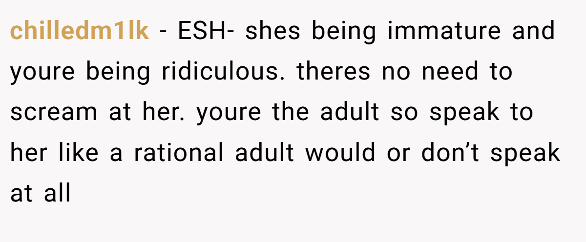 chilledm1lk - ESH- shes being immature and youre being ridiculous. theres no need to scream at her. youre the adult so speak to her like a rational adult would or don’t speak at all