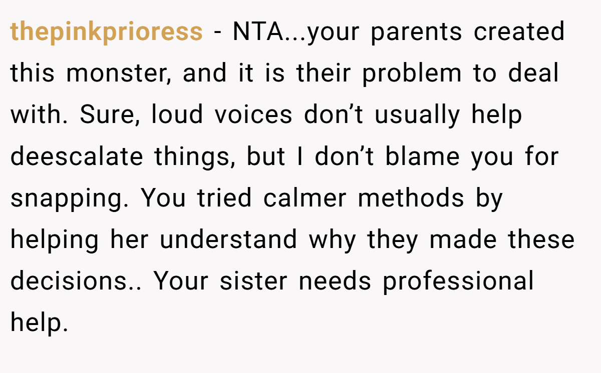 thepinkprioress - NTA...your parents created this monster, and it is their problem to deal with. Sure, loud voices don’t usually help deescalate things, but I don’t blame you for snapping. You tried calmer methods by helping her understand why they made these decisions.. Your sister needs professional help.