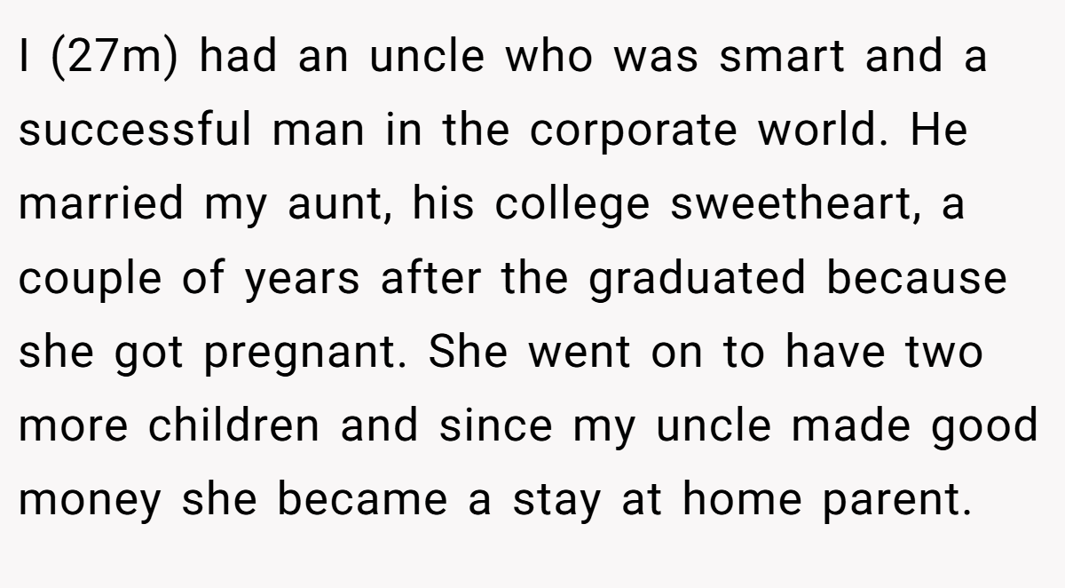 I (27m) had an uncle who was smart and a successful man in the corporate world. He married my aunt, his college sweetheart, a couple of years after the graduated because she got pregnant. She went on to have two more children and since my uncle made good money she became a stay at home parent.