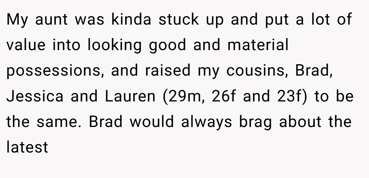 My aunt was kinda stuck up and put a lot of value into looking good and material possessions, and raised my cousins, Brad, Jessica and Lauren (29m, 26f and 23f) to be the same. Brad would always brag about the latest