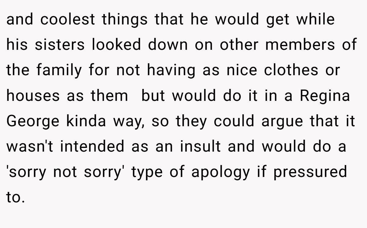 and coolest things that he would get while his sisters looked down on other members of the family for not having as nice clothes or houses as them  but would do it in a Regina George kinda way, so they could argue that it wasn't intended as an insult and would do a 'sorry not sorry' type of apology if pressured to.