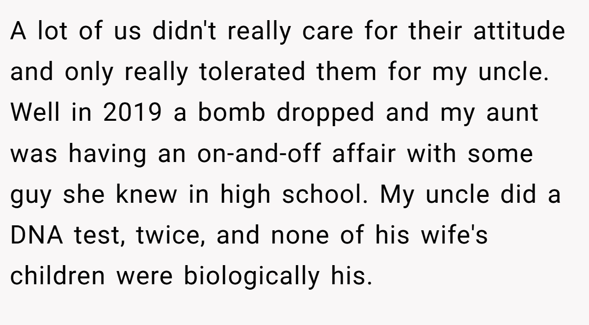 A lot of us didn't really care for their attitude and only really tolerated them for my uncle. Well in 2019 a bomb dropped and my aunt was having an on-and-off affair with some guy she knew in high school. My uncle did a DNA test, twice, and none of his wife's children were biologically his.
