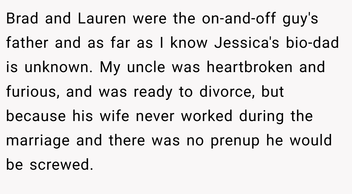 Brad and Lauren were the on-and-off guy's father and as far as I know Jessica's bio-dad is unknown. My uncle was heartbroken and furious, and was ready to divorce, but because his wife never worked during the marriage and there was no prenup he would be screwed.