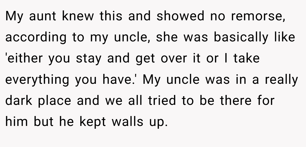 My aunt knew this and showed no remorse, according to my uncle, she was basically like 'either you stay and get over it or I take everything you have.' My uncle was in a really dark place and we all tried to be there for him but he kept walls up.