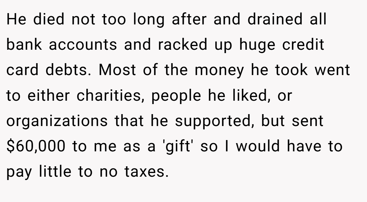 He died not too long after and drained all bank accounts and racked up huge credit card debts. Most of the money he took went to either charities, people he liked, or organizations that he supported, but sent $60,000 to me as a 'gift' so I would have to pay little to no taxes.