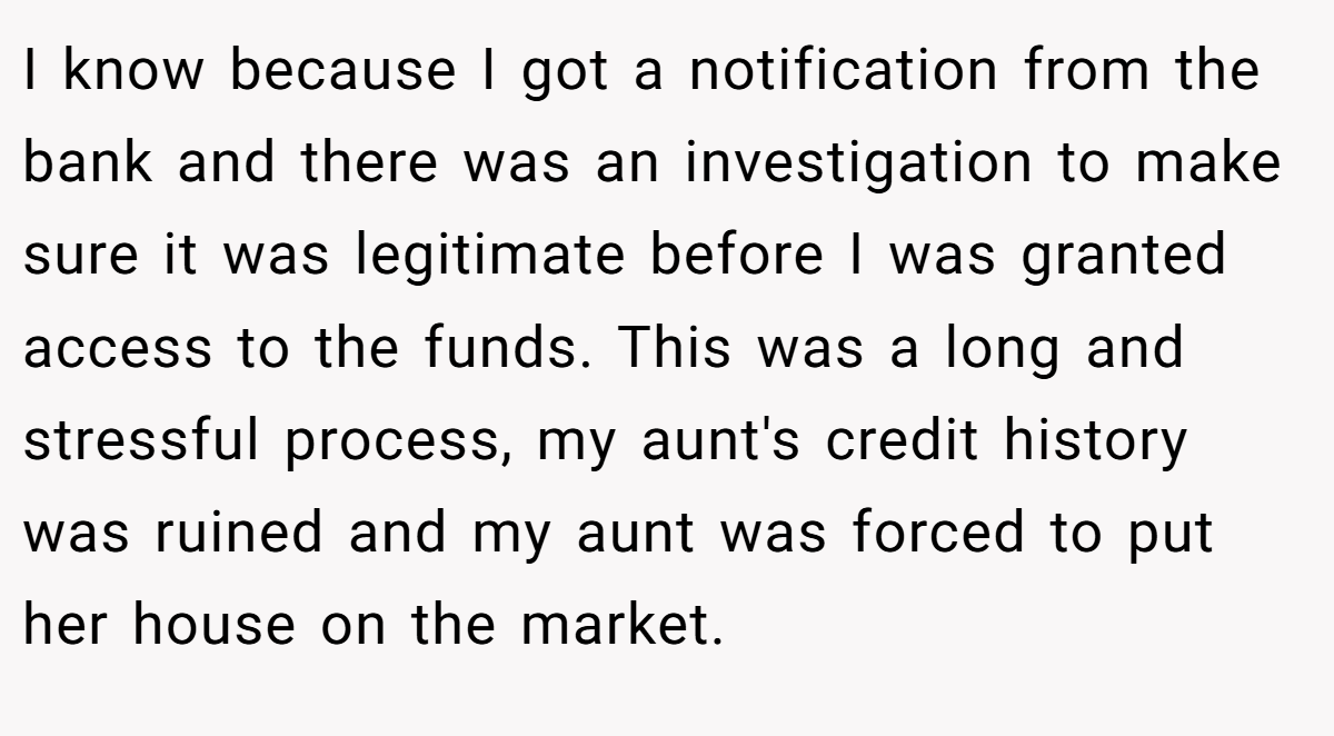 I know because I got a notification from the bank and there was an investigation to make sure it was legitimate before I was granted access to the funds. This was a long and stressful process, my aunt's credit history was ruined and my aunt was forced to put her house on the market.