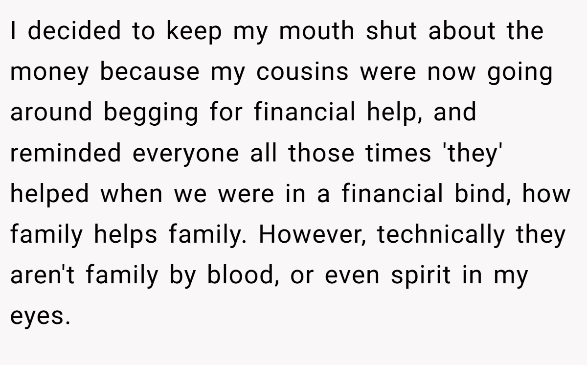 I decided to keep my mouth shut about the money because my cousins were now going around begging for financial help, and reminded everyone all those times 'they' helped when we were in a financial bind, how family helps family. However, technically they aren't family by blood, or even spirit in my eyes.