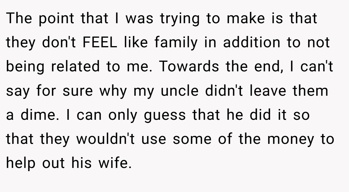 The point that I was trying to make is that they don't FEEL like family in addition to not being related to me. Towards the end, I can't say for sure why my uncle didn't leave them a dime. I can only guess that he did it so that they wouldn't use some of the money to help out his wife.