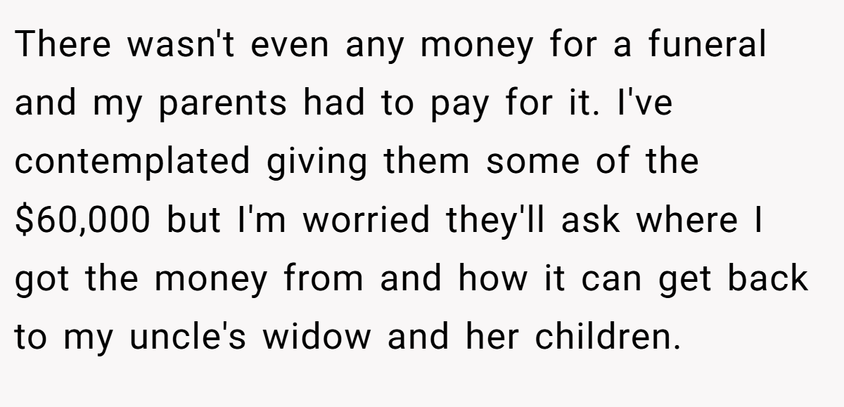 There wasn't even any money for a funeral and my parents had to pay for it. I've contemplated giving them some of the $60,000 but I'm worried they'll ask where I got the money from and how it can get back to my uncle's widow and her children.