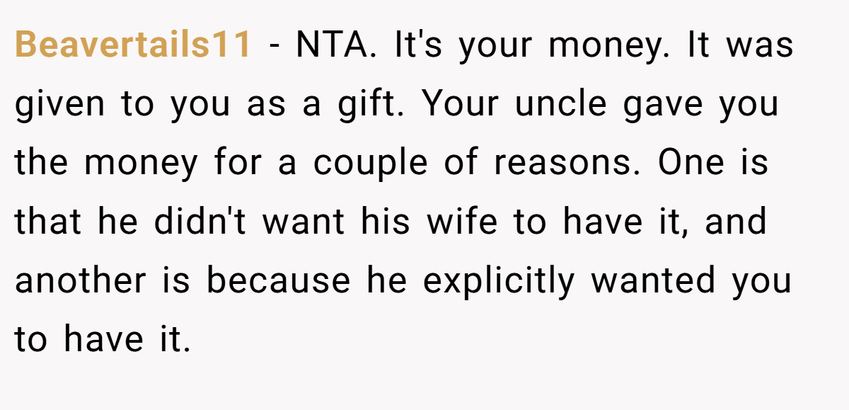 Beavertails11 - NTA. It's your money. It was given to you as a gift. Your uncle gave you the money for a couple of reasons. One is that he didn't want his wife to have it, and another is because he explicitly wanted you to have it.