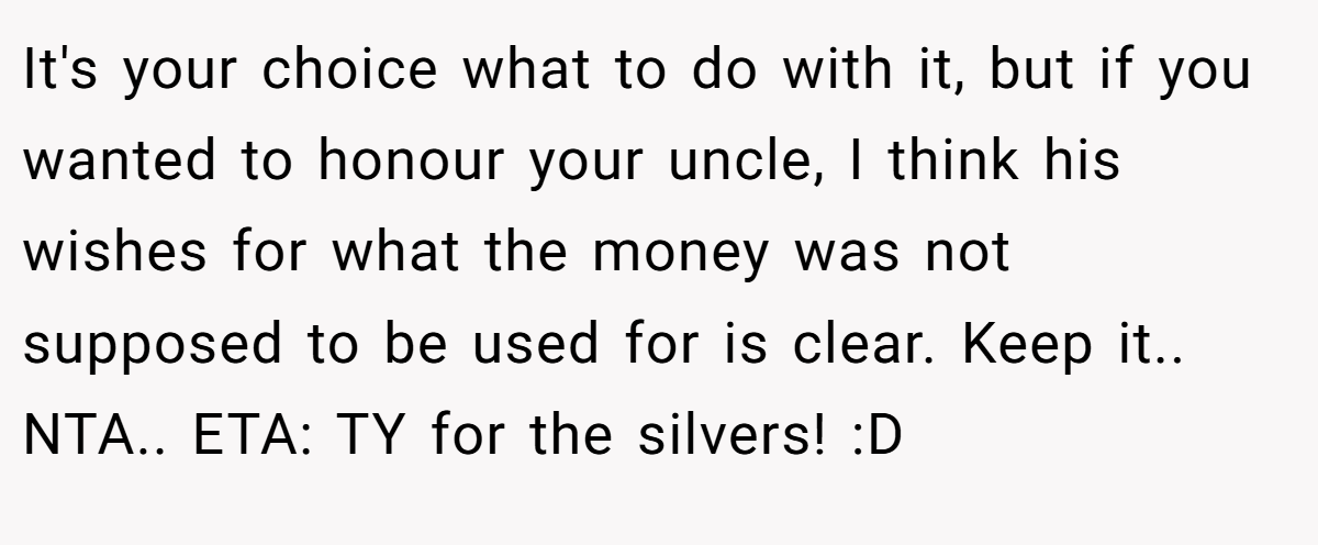 It's your choice what to do with it, but if you wanted to honour your uncle, I think his wishes for what the money was not supposed to be used for is clear. Keep it.. NTA.. ETA: TY for the silvers! :D