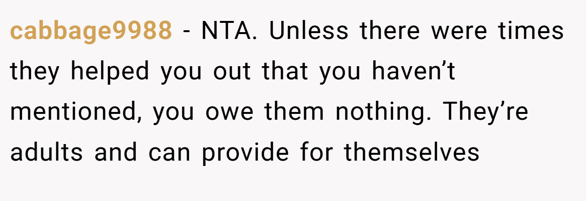cabbage9988 - NTA. Unless there were times they helped you out that you haven’t mentioned, you owe them nothing. They’re adults and can provide for themselves