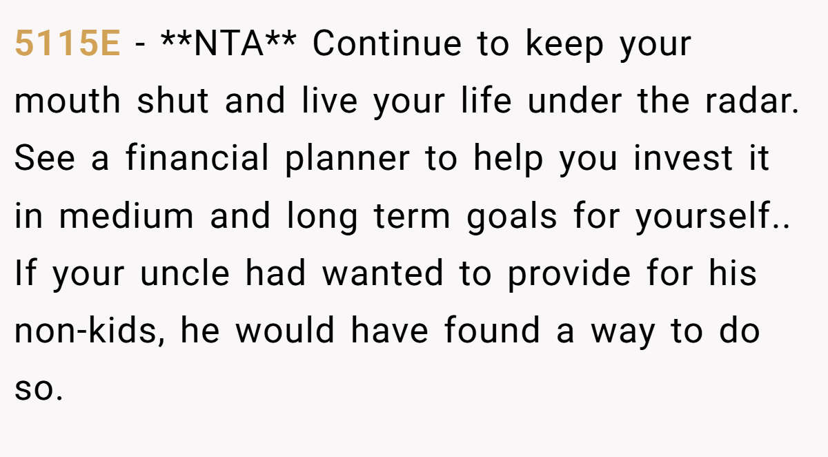 5115E - **NTA** Continue to keep your mouth shut and live your life under the radar. See a financial planner to help you invest it in medium and long term goals for yourself.. If your uncle had wanted to provide for his non-kids, he would have found a way to do so.