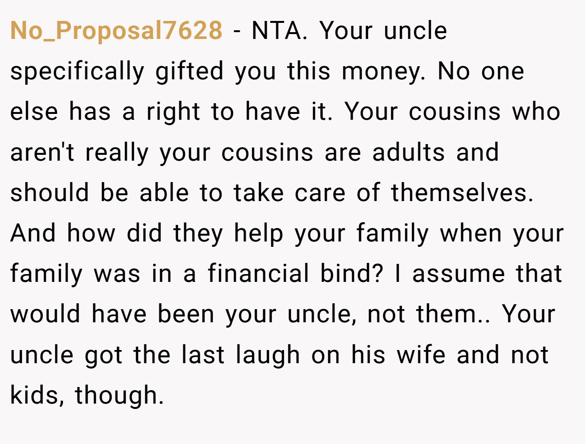 No_Proposal7628 - NTA. Your uncle specifically gifted you this money. No one else has a right to have it. Your cousins who aren't really your cousins are adults and should be able to take care of themselves. And how did they help your family when your family was in a financial bind? I assume that would have been your uncle, not them.. Your uncle got the last laugh on his wife and not kids, though.