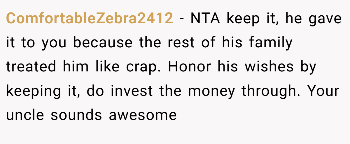 ComfortableZebra2412 - NTA keep it, he gave it to you because the rest of his family treated him like crap. Honor his wishes by keeping it, do invest the money through. Your uncle sounds awesome