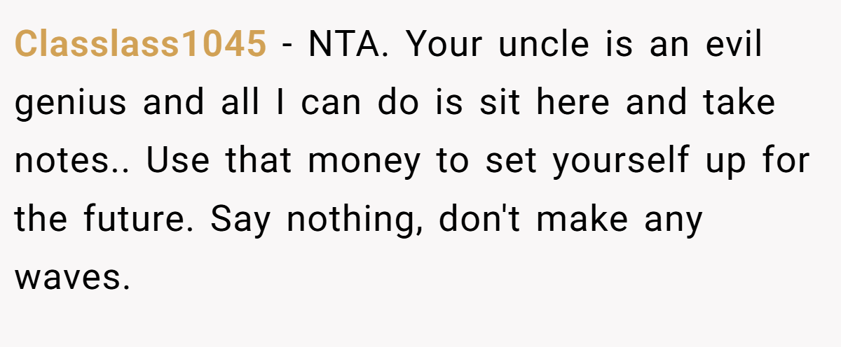 Classlass1045 - NTA. Your uncle is an evil genius and all I can do is sit here and take notes.. Use that money to set yourself up for the future. Say nothing, don't make any waves.
