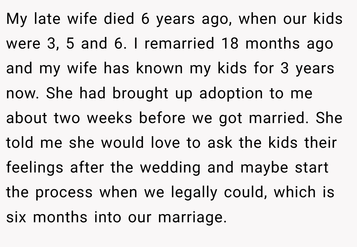 My late wife died 6 years ago, when our kids were 3, 5 and 6. I remarried 18 months ago and my wife has known my kids for 3 years now. She had brought up adoption to me about two weeks before we got married. She told me she would love to ask the kids their feelings after the wedding and maybe start the process when we legally could, which is six months into our marriage.