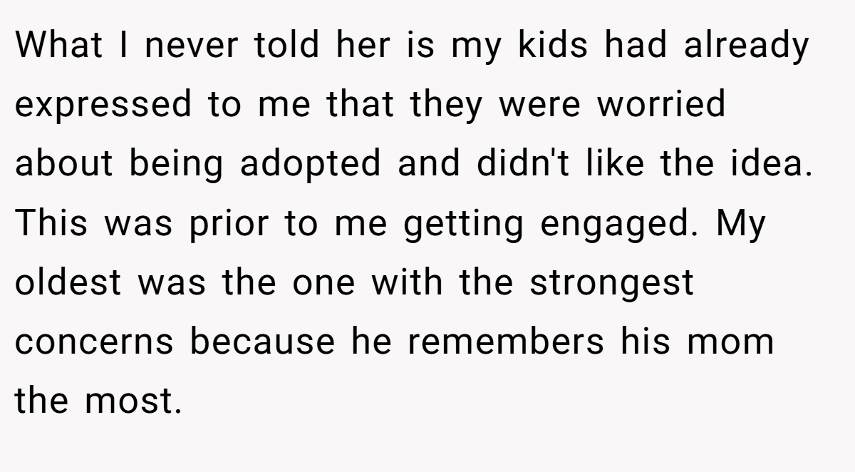 What I never told her is my kids had already expressed to me that they were worried about being adopted and didn't like the idea. This was prior to me getting engaged. My oldest was the one with the strongest concerns because he remembers his mom the most.
