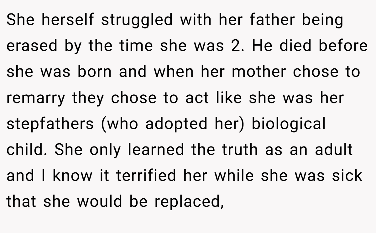 She herself struggled with her father being erased by the time she was 2. He died before she was born and when her mother chose to remarry they chose to act like she was her stepfathers (who adopted her) biological child. She only learned the truth as an adult and I know it terrified her while she was sick that she would be replaced,