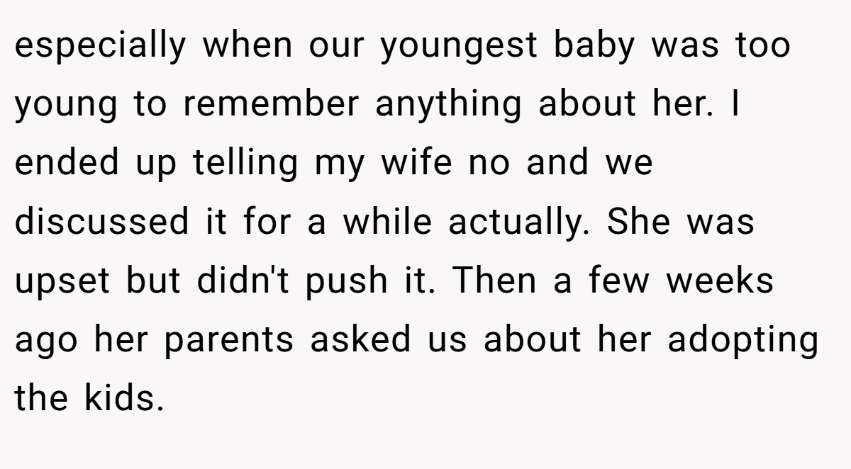 especially when our youngest baby was too young to remember anything about her. I ended up telling my wife no and we discussed it for a while actually. She was upset but didn't push it. Then a few weeks ago her parents asked us about her adopting the kids.