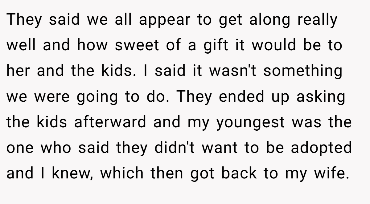 They said we all appear to get along really well and how sweet of a gift it would be to her and the kids. I said it wasn't something we were going to do. They ended up asking the kids afterward and my youngest was the one who said they didn't want to be adopted and I knew, which then got back to my wife.