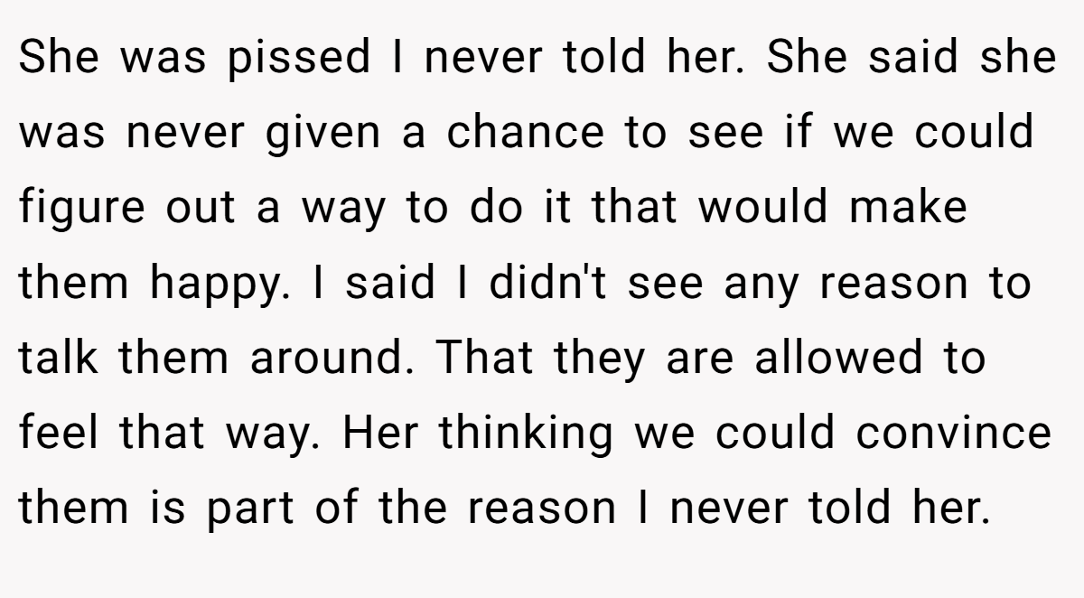 She was pissed I never told her. She said she was never given a chance to see if we could figure out a way to do it that would make them happy. I said I didn't see any reason to talk them around. That they are allowed to feel that way. Her thinking we could convince them is part of the reason I never told her.