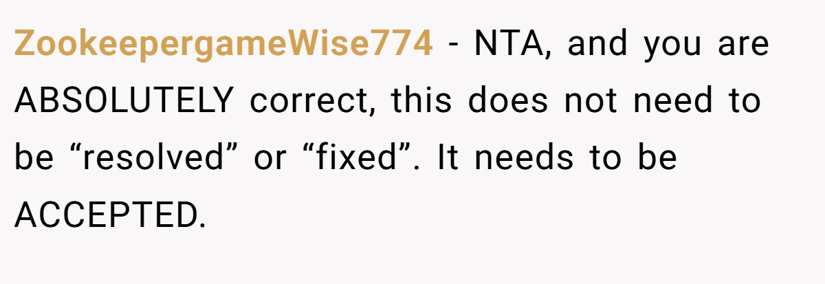 ZookeepergameWise774 − NTA, and you are ABSOLUTELY correct, this does not need to be “resolved” or “fixed”. It needs to be ACCEPTED.