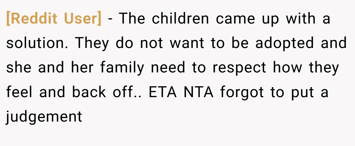 [Reddit User] − The children came up with a solution. They do not want to be adopted and she and her family need to respect how they feel and back off.. ETA NTA forgot to put a judgement