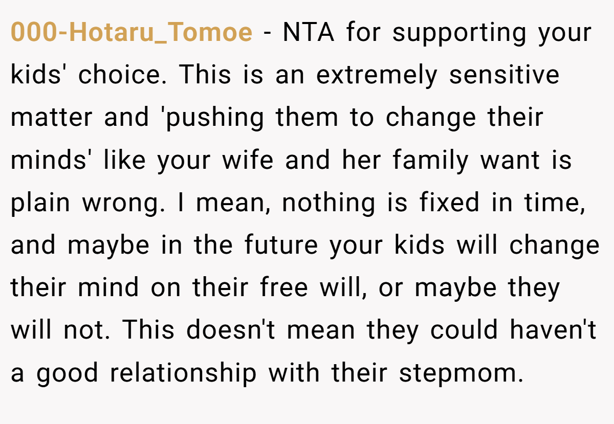000-Hotaru_Tomoe − NTA for supporting your kids' choice. This is an extremely sensitive matter and 'pushing them to change their minds' like your wife and her family want is plain wrong. I mean, nothing is fixed in time, and maybe in the future your kids will change their mind on their free will, or maybe they will not. This doesn't mean they could haven't a good relationship with their stepmom.