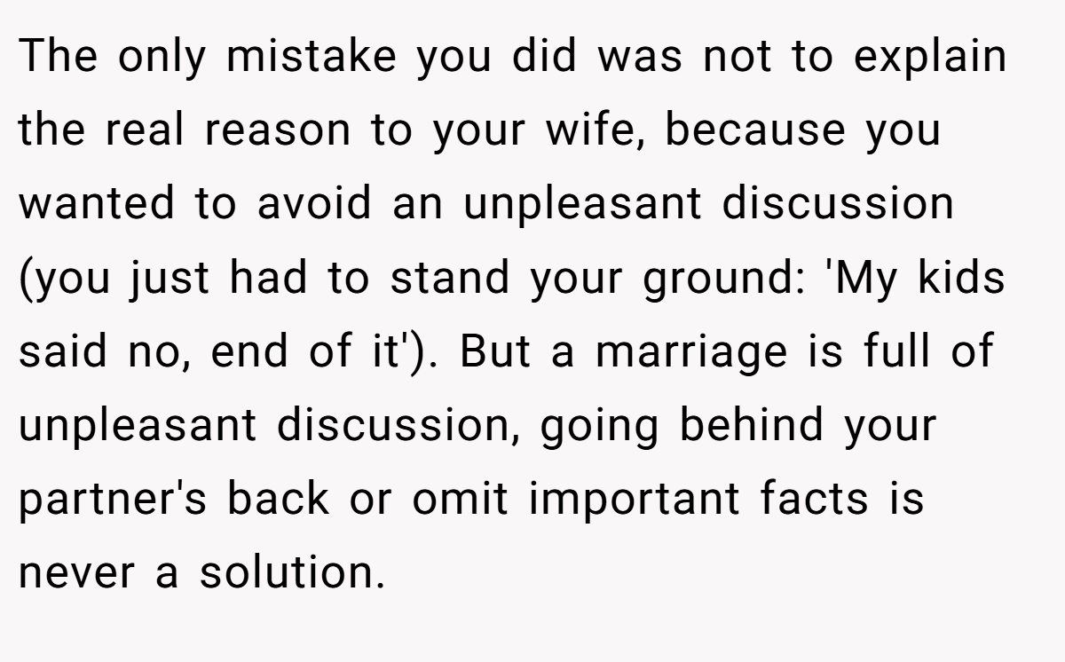 The only mistake you did was not to explain the real reason to your wife, because you wanted to avoid an unpleasant discussion (you just had to stand your ground: 'My kids said no, end of it'). But a marriage is full of unpleasant discussion, going behind your partner's back or omit important facts is never a solution.