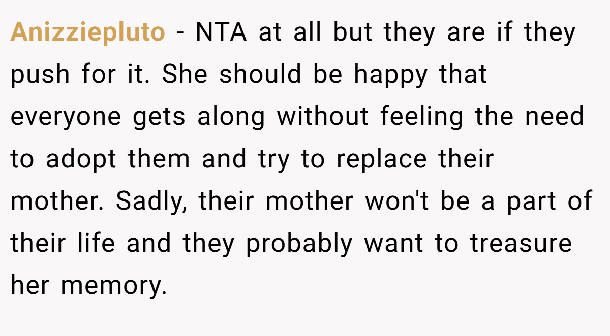 Anizziepluto − NTA at all but they are if they push for it. She should be happy that everyone gets along without feeling the need to adopt them and try to replace their mother. Sadly, their mother won't be a part of their life and they probably want to treasure her memory.