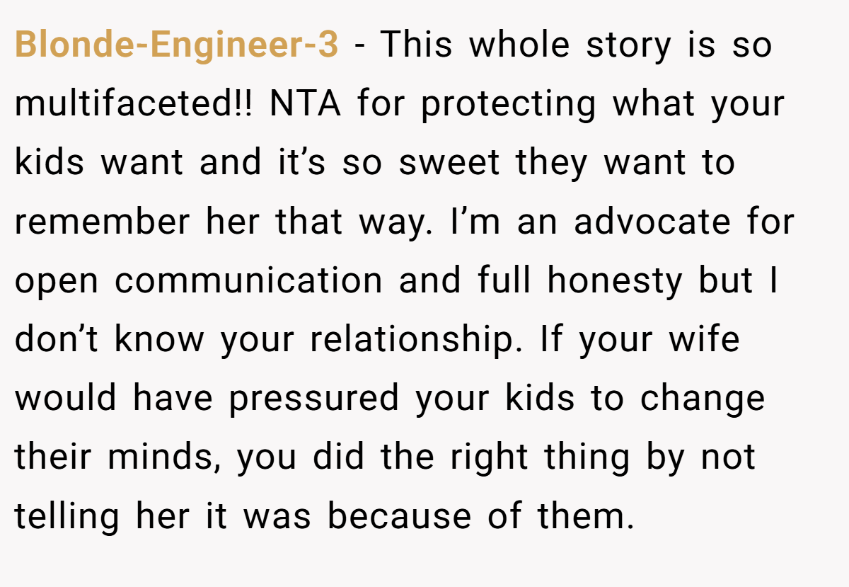 Blonde-Engineer-3 − This whole story is so multifaceted!! NTA for protecting what your kids want and it’s so sweet they want to remember her that way. I’m an advocate for open communication and full honesty but I don’t know your relationship. If your wife would have pressured your kids to change their minds, you did the right thing by not telling her it was because of them.