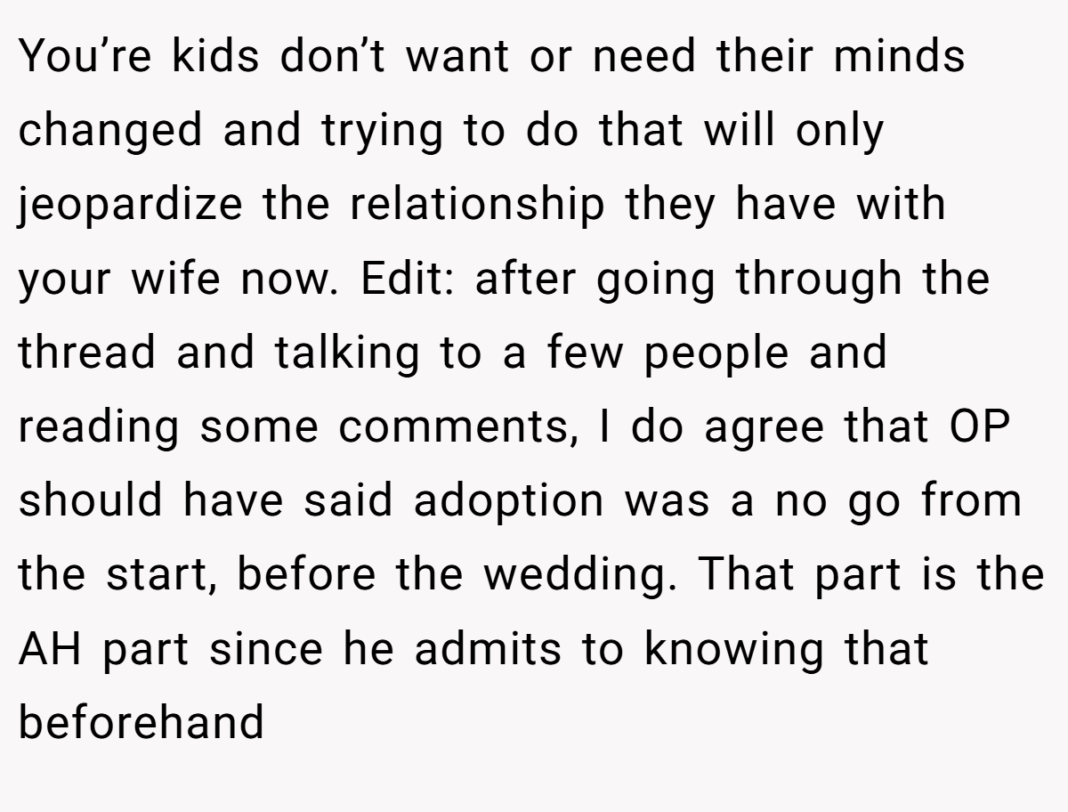 You’re kids don’t want or need their minds changed and trying to do that will only jeopardize the relationship they have with your wife now. Edit: after going through the thread and talking to a few people and reading some comments, I do agree that OP should have said adoption was a no go from the start, before the wedding. That part is the AH part since he admits to knowing that beforehand