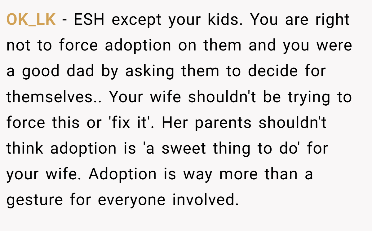 OK_LK − ESH except your kids. You are right not to force adoption on them and you were a good dad by asking them to decide for themselves.. Your wife shouldn't be trying to force this or 'fix it'. Her parents shouldn't think adoption is 'a sweet thing to do' for your wife. Adoption is way more than a gesture for everyone involved.